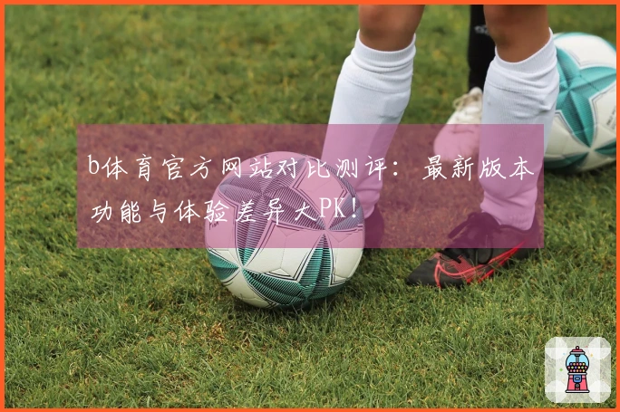 b体育官方网站对比测评：最新版本功能与体验差异大PK！