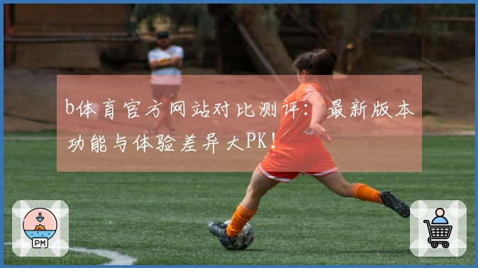 b体育官方网站对比测评：最新版本功能与体验差异大PK！